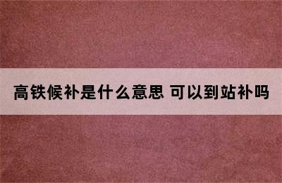 高铁候补是什么意思 可以到站补吗